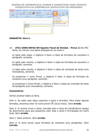 NOÇÕES DE INFORMÁTICA (TEORIA E EXERCÍCIOS) PARA TÉCNICO 
C ?L I O R O B E R T O R O C H A 5 1 0 7 7 0 9 4 2 7 2 
LEGISLATIVO DA ASSEMBLEIA LEGISLATIVA DO AMAZONAS. 
GABARITO: letra C. 
18. (FCC/2009/SEFAZ-SP/Agente Fiscal de Rendas - Prova 1) No MS-Word, 
ao marcar uma parte desejada de um texto e 
a) optar pela cópia, o objetivo é fazer a cópia de formatos de caractere e 
parágrafo, somente. 
b) optar pelo recorte, o objetivo é fazer a cópia de formatos de caractere e 
parágrafo, somente. 
c) optar pelo recorte, o objetivo é fazer a cópia do conteúdo do texto e/ou 
marcadores, somente. 
d) pressionar o ícone Pincel, o objetivo é fazer a cópia de formatos de 
caractere e/ou parágrafo, somente. 
e) pressionar o ícone Pincel, o objetivo é fazer a cópia do conteúdo de texto 
do parágrafo e/ou marcadores, somente. 
Comentários 
Vamos analisar todos os itens. 
Item a. Ao optar pela cópia copiamos o texto e formatos. Para copiar apenas 
formatos, devemos clicar no ícone pincel (Guia Início). Item errado. 
Item b. O recorte move o texto marcado para a área de transferência (apaga 
do documento) para que possamos colar todo o texto e formatação em outro 
local. Item errado. 
Item c. Idem anterior. Item errado. 
Item d. O ícone pincel copia formatos de caractere e/ou parágrafos. Item 
correto. 
Profs. Lênin e Patrícia www.pontodosconcursos.com.br 33 
 