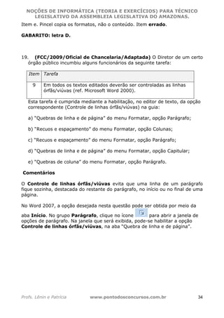 NOÇÕES DE INFORMÁTICA (TEORIA E EXERCÍCIOS) PARA TÉCNICO 
C ?L I O R O B E R T O R O C H A 5 1 0 7 7 0 9 4 2 7 2 
LEGISLATIVO DA ASSEMBLEIA LEGISLATIVA DO AMAZONAS. 
Item e. Pincel copia os formatos, não o conteúdo. Item errado. 
GABARITO: letra D. 
19. (FCC/2009/Oficial de Chancelaria/Adaptada) O Diretor de um certo 
órgão público incumbiu alguns funcionários da seguinte tarefa: 
Item Tarefa 
9 Em todos os textos editados deverão ser controladas as linhas 
órfãs/viúvas (ref. Microsoft Word 2000). 
Esta tarefa é cumprida mediante a habilitação, no editor de texto, da opção 
correspondente (Controle de linhas órfãs/viúvas) na guia: 
a) “Quebras de linha e de página” do menu Formatar, opção Parágrafo; 
b) “Recuos e espaçamento” do menu Formatar, opção Colunas; 
c) “Recuos e espaçamento” do menu Formatar, opção Parágrafo; 
d) “Quebras de linha e de página” do menu Formatar, opção Capitular; 
e) “Quebras de coluna” do menu Formatar, opção Parágrafo. 
Comentários 
O Controle de linhas órfãs/viúvas evita que uma linha de um parágrafo 
fique sozinha, destacada do restante do parágrafo, no início ou no final de uma 
página. 
No Word 2007, a opção desejada nesta questão pode ser obtida por meio da 
aba Início. No grupo Parágrafo, clique no ícone para abrir a janela de 
opções de parágrafo. Na janela que será exibida, pode-se habilitar a opção 
Controle de linhas órfãs/viúvas, na aba “Quebra de linha e de página”. 
Profs. Lênin e Patrícia www.pontodosconcursos.com.br 34 
 