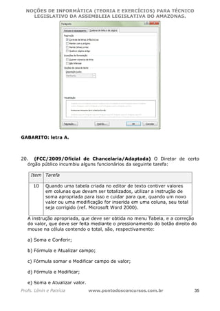 NOÇÕES DE INFORMÁTICA (TEORIA E EXERCÍCIOS) PARA TÉCNICO 
C ?L I O R O B E R T O R O C H A 5 1 0 7 7 0 9 4 2 7 2 
LEGISLATIVO DA ASSEMBLEIA LEGISLATIVA DO AMAZONAS. 
GABARITO: letra A. 
20. (FCC/2009/Oficial de Chancelaria/Adaptada) O Diretor de certo 
órgão público incumbiu alguns funcionários da seguinte tarefa: 
Item Tarefa 
10 Quando uma tabela criada no editor de texto contiver valores 
em colunas que devam ser totalizados, utilizar a instrução de 
soma apropriada para isso e cuidar para que, quando um novo 
valor ou uma modificação for inserida em uma coluna, seu total 
seja corrigido (ref. Microsoft Word 2000). 
A instrução apropriada, que deve ser obtida no menu Tabela, e a correção 
do valor, que deve ser feita mediante o pressionamento do botão direito do 
mouse na célula contendo o total, são, respectivamente: 
a) Soma e Conferir; 
b) Fórmula e Atualizar campo; 
c) Fórmula somar e Modificar campo de valor; 
d) Fórmula e Modificar; 
e) Soma e Atualizar valor. 
Profs. Lênin e Patrícia www.pontodosconcursos.com.br 35 
 