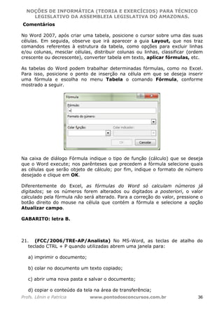NOÇÕES DE INFORMÁTICA (TEORIA E EXERCÍCIOS) PARA TÉCNICO 
C ?L I O R O B E R T O R O C H A 5 1 0 7 7 0 9 4 2 7 2 
LEGISLATIVO DA ASSEMBLEIA LEGISLATIVA DO AMAZONAS. 
Comentários 
No Word 2007, após criar uma tabela, posicione o cursor sobre uma das suas 
células. Em seguida, observe que irá aparecer a guia Layout, que nos traz 
comandos referentes à estrutura da tabela, como opções para excluir linhas 
e/ou colunas, mesclar células, distribuir colunas ou linhas, classificar (ordem 
crescente ou decrescente), converter tabela em texto, aplicar fórmulas, etc. 
As tabelas do Word podem trabalhar determinadas fórmulas, como no Excel. 
Para isso, posicione o ponto de inserção na célula em que se deseja inserir 
uma fórmula e escolha no menu Tabela o comando Fórmula, conforme 
mostrado a seguir. 
Na caixa de diálogo Fórmula indique o tipo de função (cálculo) que se deseja 
que o Word execute; nos parênteses que precedem a fórmula selecione quais 
as células que serão objeto de cálculo; por fim, indique o formato de número 
desejado e clique em OK. 
Diferentemente do Excel, as fórmulas do Word só calculam números já 
digitados; se os números forem alterados ou digitados a posteriori, o valor 
calculado pela fórmula não será alterado. Para a correção do valor, pressione o 
botão direito do mouse na célula que contém a fórmula e selecione a opção 
Atualizar campo. 
GABARITO: letra B. 
21. (FCC/2006/TRE-AP/Analista) No MS-Word, as teclas de atalho do 
teclado CTRL + P quando utilizadas abrem uma janela para: 
a) imprimir o documento; 
b) colar no documento um texto copiado; 
c) abrir uma nova pasta e salvar o documento; 
d) copiar o conteúdo da tela na área de transferência; 
Profs. Lênin e Patrícia www.pontodosconcursos.com.br 36 
 