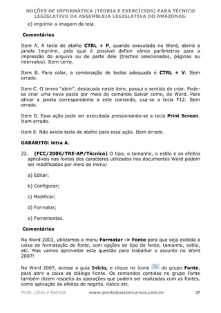 NOÇÕES DE INFORMÁTICA (TEORIA E EXERCÍCIOS) PARA TÉCNICO 
C ?L I O R O B E R T O R O C H A 5 1 0 7 7 0 9 4 2 7 2 
LEGISLATIVO DA ASSEMBLEIA LEGISLATIVA DO AMAZONAS. 
e) imprimir a imagem da tela. 
Comentários 
Item A. A tecla de atalho CTRL + P, quando executada no Word, abrirá a 
janela Imprimir, pela qual é possível definir vários parâmetros para a 
impressão do arquivo ou de parte dele (trechos selecionados, páginas ou 
intervalos). Item certo. 
Item B. Para colar, a combinação de teclas adequada é CTRL + V. Item 
errado. 
Item C. O termo “abrir”, destacado neste item, possui o sentido de criar. Pode-se 
criar uma nova pasta por meio do comando Salvar como, do Word. Para 
ativar a janela correspondente a este comando, usa-se a tecla F12. Item 
errado. 
Item D. Essa ação pode ser executada pressionando-se a tecla Print Screen. 
Item errado. 
Item E. Não existe tecla de atalho para essa ação. Item errado. 
GABARITO: letra A. 
22. (FCC/2006/TRE-AP/Técnico) O tipo, o tamanho, o estilo e os efeitos 
aplicáveis nas fontes dos caracteres utilizados nos documentos Word podem 
ser modificados por meio do menu: 
a) Editar; 
b) Configurar; 
c) Modificar; 
d) Formatar; 
e) Ferramentas. 
Comentários 
No Word 2003, utilizamos o menu Formatar - Fonte para que seja exibida a 
caixa de formatação de fonte, com opções de tipo de fonte, tamanho, estilo, 
etc. Mas vamos aproveitar esta questão para trabalhar o assunto no Word 
2007! 
No Word 2007, acesse a guia Início, e clique no ícone do grupo Fonte, 
para abrir a caixa de diálogo Fonte. Os comandos contidos no grupo Fonte 
também dizem respeito às operações que podem ser realizadas com as fontes, 
como aplicação de efeitos de negrito, itálico etc. 
Profs. Lênin e Patrícia www.pontodosconcursos.com.br 37 
 