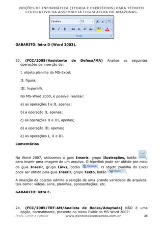 NOÇÕES DE INFORMÁTICA (TEORIA E EXERCÍCIOS) PARA TÉCNICO 
C ?L I O R O B E R T O R O C H A 5 1 0 7 7 0 9 4 2 7 2 
LEGISLATIVO DA ASSEMBLEIA LEGISLATIVA DO AMAZONAS. 
GABARITO: letra D (Word 2003). 
23. (FCC/2005/Assistente de Defesa/MA) Analise as seguintes 
operações de inserção de: 
I. objeto planilha do MS-Excel; 
II. figura; 
III. hyperlink. 
No MS-Word 2000, é possível realizar: 
a) as operações I e II, apenas; 
b) a operação II, apenas; 
c) as operações II e III, apenas; 
d) a operação III, apenas; 
e) as operações I, II e III. 
Comentários 
No Word 2007, utilizamos a guia Inserir, grupo Ilustrações, botão , 
para inserir uma imagem de um arquivo. O hiperlink pode ser obtido por meio 
da guia Inserir, grupo Links, botão . O objeto planilha do Excel 
pode ser obtido pela guia Inserir, grupo Texto, botão . 
A inserção de objetos admite a seleção de uma grande variedade de arquivos, 
tais como: vídeos, sons, planilhas, apresentações, etc. 
GABARITO: letra E. 
24. (FCC/2005/TRT-AM/Analista de Redes/Adaptada) NÃO é uma 
opção, normalmente, presente no menu Exibir do MS-Word 2007: 
Profs. Lênin e Patrícia www.pontodosconcursos.com.br 38 
 