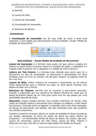 NOÇÕES DE INFORMÁTICA (TEORIA E EXERCÍCIOS) PARA TÉCNICO 
C ?L I O R O B E R T O R O C H A 5 1 0 7 7 0 9 4 2 7 2 
LEGISLATIVO DA ASSEMBLEIA LEGISLATIVA DO AMAZONAS. 
a) Normal; 
b) Layout da Web; 
c) Layout de impressão; 
d) Visualização da impressão; 
e) Estrutura de tópicos. 
Comentários 
A visualização da impressão nos dá uma visão de como o texto será 
impresso; é uma opção que está presente na Guia Exibição / Grupo “Modos de 
Exibição de Documento”. 
Guia Exibição – Grupo Modos de Exibição de Documento 
Layout de impressão: é o formato mais usado, em que vemos a página em 
branco na nossa frente (inclusive vemos as margens do papel, o cabeçalho e o 
rodapé). Não é possível ver o cabeçalho e o rodapé de outra maneira! 
Leitura em Tela Inteira: é o formato mais indicado para quem quer ler o 
documento na tela do computador. O documento é apresentado em telas 
divididas como um livro no monitor. Dá até para “passar” as páginas como se 
faz num livro. 
Layout da Web: melhor maneira de visualizar o documento, se ele estiver 
sendo desenvolvido para a Internet (ou seja, se você estiver fazendo uma 
página da Web com o Word). 
Estrutura de Tópicos: permite que se visualize o documento resumido, 
dividido e organizado por sua estrutura de tópicos (títulos) de modo que se 
possa facilmente passar de um nível para outro sem ter que passar por uma 
quantidade absurda de texto. 
Rascunho: antiga exibição Normal (nas versões anteriores do Word). Esse 
modo de exibição mostra o documento sem margens ou páginas. A tela inteira 
fica branca e a divisão entre as páginas é mostrada como uma linha tracejada. 
As figuras do documento, por padrão, não são mostradas (isso não acontecia 
nas versões anteriores). 
Também é possível conseguir alterar os modos de exibição do Word clicando‐se 
nos botões adequados na barra de status do Word (na parte inferior do 
programa) – na extremidade direita da barra de status. Em ordem, são eles: 
Layout de Impressão, Leitura em Tela Cheia, Layout da Web, Tópicos e 
Rascunho (ou seja, eles têm a mesma organização dos botões do Grupo). 
Profs. Lênin e Patrícia www.pontodosconcursos.com.br 39 
 