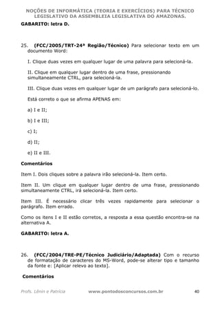 NOÇÕES DE INFORMÁTICA (TEORIA E EXERCÍCIOS) PARA TÉCNICO 
C ?L I O R O B E R T O R O C H A 5 1 0 7 7 0 9 4 2 7 2 
LEGISLATIVO DA ASSEMBLEIA LEGISLATIVA DO AMAZONAS. 
GABARITO: letra D. 
25. (FCC/2005/TRT-24ª Região/Técnico) Para selecionar texto em um 
documento Word: 
I. Clique duas vezes em qualquer lugar de uma palavra para selecioná-la. 
II. Clique em qualquer lugar dentro de uma frase, pressionando 
simultaneamente CTRL, para selecioná-la. 
III. Clique duas vezes em qualquer lugar de um parágrafo para selecioná-lo. 
Está correto o que se afirma APENAS em: 
a) I e II; 
b) I e III; 
c) I; 
d) II; 
e) II e III. 
Comentários 
Item I. Dois cliques sobre a palavra irão selecioná-la. Item certo. 
Item II. Um clique em qualquer lugar dentro de uma frase, pressionando 
simultaneamente CTRL, irá selecioná-la. Item certo. 
Item III. É necessário clicar três vezes rapidamente para selecionar o 
parágrafo. Item errado. 
Como os itens I e II estão corretos, a resposta a essa questão encontra-se na 
alternativa A. 
GABARITO: letra A. 
26. (FCC/2004/TRE-PE/Técnico Judiciário/Adaptada) Com o recurso 
de formatação de caracteres do MS-Word, pode-se alterar tipo e tamanho 
da fonte e: [Aplicar relevo ao texto]. 
Comentários 
Profs. Lênin e Patrícia www.pontodosconcursos.com.br 40 
 