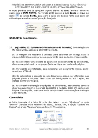 NOÇÕES DE INFORMÁTICA (TEORIA E EXERCÍCIOS) PARA TÉCNICO 
C ?L I O R O B E R T O R O C H A 5 1 0 7 7 0 9 4 2 7 2 
LEGISLATIVO DA ASSEMBLEIA LEGISLATIVA DO AMAZONAS. 
O Word permite que se apliquem alguns efeitos ao texto “normal” entre os 
quais está o eeefffeeeiiitttooo RRReeellleeevvvooo... Na versão 2007 acesse a guia Início e clique no 
ícone do grupo Fonte, para abrir a caixa de diálogo Fonte que pode ser 
utilizada para realizar a configuração desejada. 
GABARITO: item Correto. 
27. (Quadrix/2010/Detran-DF/Assistente de Trânsito) Com relação ao 
MS-Word 2007, assinale a alternativa errada. 
(A) A margem de medianiz é utilizada para adicionar um espaço extra à 
margem lateral ou superior de um documento para posterior encadernação. 
(B) Para se inserir uma quebra de página em qualquer ponto do documento, 
clica-se na guia inserir, e no grupo Quebras clique em quebra de página. 
(C) Por padrão de instalação, para selecionar um documento inteiro, pode-se 
acionar CTRL+T. 
(D) Os cabeçalhos e rodapés de um documento podem ser diferentes nas 
páginas pares e impares. Isso pode ser configurado na aba Layout, do 
diálogo Configurar Página. 
(E) Para inserir numeração de páginas no documento, basicamente deve-se 
clicar na guia inserir e, no grupo Cabeçalho e Rodapé, clicar em Número de 
Página. Em seguida, selecionar onde deseja inserir a numeração e o design 
a ser adotado. 
Comentários 
A única incorreta é a letra B, pois não existe o grupo “Quebras” na guia 
“Inserir” (versões mais recentes do Word). Existe, sim, a opção “Quebra de 
Página” no grupo “Páginas” da guia Inserir. Veja abaixo. 
Profs. Lênin e Patrícia www.pontodosconcursos.com.br 41 
 