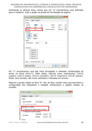 NOÇÕES DE INFORMÁTICA (TEORIA E EXERCÍCIOS) PARA TÉCNICO 
C ?L I O R O B E R T O R O C H A 5 1 0 7 7 0 9 4 2 7 2 
LEGISLATIVO DA ASSEMBLEIA LEGISLATIVA DO AMAZONAS. 
Analisando os demais itens, temos que em “a” encontramos uma definição 
para a medianiz. Veja a opção na janela de formatação de página. 
Em “c” encontramos uma das mais divulgadas e cobradas combinações de 
teclas no Word (Ctrl+T). Além desta, citamos como importantes: Crtl+C 
(copiar), Ctrl+V (colar), Ctrl+X (recortar), Ctrl+P (imprimir), Ctrl+B (salvar). 
Estas, sem dúvidas, são muito utilizadas e cobradas em provas. 
Observe a janela citada na letra “d”. Ela, de fato, contém itens que permitem a 
configuração dos cabeçalhos e rodapés. Destacamos a opções citadas na 
questão. 
Profs. Lênin e Patrícia www.pontodosconcursos.com.br 42 
 