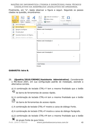 NOÇÕES DE INFORMÁTICA (TEORIA E EXERCÍCIOS) PARA TÉCNICO 
C ?L I O R O B E R T O R O C H A 5 1 0 7 7 0 9 4 2 7 2 
LEGISLATIVO DA ASSEMBLEIA LEGISLATIVA DO AMAZONAS. 
Finalmente, em “e”, basta observar a figura a seguir. Seguindo os passos 
citados na questão, encontramos: 
GABARITO: letra B. 
28. (Quadrix/2010/CREMEC/Assistente Admnistrativo) Considerando 
o MS-Word 2007, em sua configuração padrão de instalação, assinale a 
alternativa correta. 
a) A combinação de teclado CTRL+Y tem a mesma finalidade que o botão 
da barra de ferramentas de acesso rápido. 
b) A combinação de teclado CTRL+A tem a mesma finalidade que o botão 
da barra de ferramentas de acesso rápido. 
c) A combinação de teclado CTRL+F mostra a caixa de diálogo Fonte. 
d) A combinação de teclado CTRL+P mostra a caixa de diálogo Parágrafo. 
e) A combinação de teclado CTRL+M tem a mesma finalidade que o botão 
do grupo Fonte da guia Início. 
Profs. Lênin e Patrícia www.pontodosconcursos.com.br 43 
 