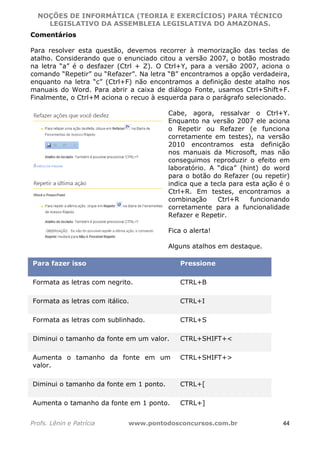 NOÇÕES DE INFORMÁTICA (TEORIA E EXERCÍCIOS) PARA TÉCNICO 
C ?L I O R O B E R T O R O C H A 5 1 0 7 7 0 9 4 2 7 2 
LEGISLATIVO DA ASSEMBLEIA LEGISLATIVA DO AMAZONAS. 
Comentários 
Para resolver esta questão, devemos recorrer à memorização das teclas de 
atalho. Considerando que o enunciado citou a versão 2007, o botão mostrado 
na letra “a” é o desfazer (Ctrl + Z). O Ctrl+Y, para a versão 2007, aciona o 
comando “Repetir” ou “Refazer”. Na letra “B” encontramos a opção verdadeira, 
enquanto na letra “c” (Ctrl+F) não encontramos a definição deste atalho nos 
manuais do Word. Para abrir a caixa de diálogo Fonte, usamos Ctrl+Shift+F. 
Finalmente, o Ctrl+M aciona o recuo à esquerda para o parágrafo selecionado. 
Cabe, agora, ressalvar o Ctrl+Y. 
Enquanto na versão 2007 ele aciona 
o Repetir ou Refazer (e funciona 
corretamente em testes), na versão 
2010 encontramos esta definição 
nos manuais da Microsoft, mas não 
conseguimos reproduzir o efeito em 
laboratório. A “dica” (hint) do word 
para o botão do Refazer (ou repetir) 
indica que a tecla para esta ação é o 
Ctrl+R. Em testes, encontramos a 
combinação Ctrl+R funcionando 
corretamente para a funcionalidade 
Refazer e Repetir. 
Fica o alerta! 
Alguns atalhos em destaque. 
Para fazer isso Pressione 
Formata as letras com negrito. CTRL+B 
Formata as letras com itálico. CTRL+I 
Formata as letras com sublinhado. CTRL+S 
Diminui o tamanho da fonte em um valor. CTRL+SHIFT+ 
Aumenta o tamanho da fonte em um 
valor. 
CTRL+SHIFT+ 
Diminui o tamanho da fonte em 1 ponto. CTRL+[ 
Aumenta o tamanho da fonte em 1 ponto. CTRL+] 
Profs. Lênin e Patrícia www.pontodosconcursos.com.br 44 
 