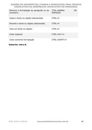 NOÇÕES DE INFORMÁTICA (TEORIA E EXERCÍCIOS) PARA TÉCNICO 
C ?L I O R O B E R T O R O C H A 5 1 0 7 7 0 9 4 2 7 2 
LEGISLATIVO DA ASSEMBLEIA LEGISLATIVA DO AMAZONAS. 
Remove a formatação do parágrafo ou do 
caractere. 
CTRL+BARRA DE 
ESPAÇOS 
Copia o texto ou objeto selecionado. CTRL+C 
Recorta o texto ou objeto selecionado. CTRL+X 
Cola um texto ou objeto. CTRL+V 
Colar especial CTRL+ALT+V 
Colar somente formatação CTRL+SHIFT+V 
Gabarito: letra B. 
Profs. Lênin e Patrícia www.pontodosconcursos.com.br 45 
 