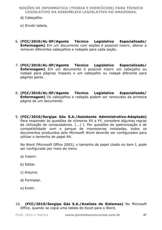 NOÇÕES DE INFORMÁTICA (TEORIA E EXERCÍCIOS) PARA TÉCNICO 
C ?L I O R O B E R T O R O C H A 5 1 0 7 7 0 9 4 2 7 2 
LEGISLATIVO DA ASSEMBLEIA LEGISLATIVA DO AMAZONAS. 
d) Cabeçalho. 
e) Dividir tabela. 
6. (FCC/2010/AL-SP/Agente Técnico Legislativo Especializado/ 
Enfermagem) Em um documento com seções é possível inserir, alterar e 
remover diferentes cabeçalhos e rodapés para cada seção. 
7. (FCC/2010/AL-SP/Agente Técnico Legislativo Especializado/ 
Enfermagem) Em um documento é possível inserir um cabeçalho ou 
rodapé para páginas ímpares e um cabeçalho ou rodapé diferente para 
páginas pares. 
8. (FCC/2010/AL-SP/Agente Técnico Legislativo Especializado/ 
Enfermagem) Os cabeçalhos e rodapés podem ser removidos da primeira 
página de um documento. 
9. (FCC/2010/Sergipe Gás S.A./Assistente Administrativo-Adaptada) 
Para responder às questões de números XX a YY, considere algumas regras 
de utilização de computadores. (...) I. Por questões de padronização e de 
compatibilidade com o parque de impressoras instaladas, todos os 
documentos produzidos pelo Microsoft Word deverão ser configurados para 
utilizar o tamanho de papel A4. 
No Word (Microsoft Office 2003), o tamanho de papel citado no item I, pode 
ser configurado por meio do menu 
a) Inserir. 
b) Editar. 
c) Arquivo. 
d) Formatar. 
e) Exibir. 
10. (FCC/2010/Sergipe Gás S.A./Analista de Sistemas) No Microsoft 
Office, quando se copia uma tabela do Excel para o Word, 
Profs. Lênin e Patrícia www.pontodosconcursos.com.br 47 
 