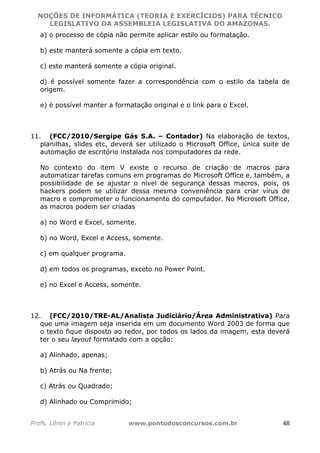 NOÇÕES DE INFORMÁTICA (TEORIA E EXERCÍCIOS) PARA TÉCNICO 
C ?L I O R O B E R T O R O C H A 5 1 0 7 7 0 9 4 2 7 2 
LEGISLATIVO DA ASSEMBLEIA LEGISLATIVA DO AMAZONAS. 
a) o processo de cópia não permite aplicar estilo ou formatação. 
b) este manterá somente a cópia em texto. 
c) este manterá somente a cópia original. 
d) é possível somente fazer a correspondência com o estilo da tabela de 
origem. 
e) é possível manter a formatação original e o link para o Excel. 
11. (FCC/2010/Sergipe Gás S.A. – Contador) Na elaboração de textos, 
planilhas, slides etc, deverá ser utilizado o Microsoft Office, única suite de 
automação de escritório instalada nos computadores da rede. 
No contexto do item V existe o recurso de criação de macros para 
automatizar tarefas comuns em programas do Microsoft Office e, também, a 
possibilidade de se ajustar o nível de segurança dessas macros, pois, os 
hackers podem se utilizar dessa mesma conveniência para criar vírus de 
macro e comprometer o funcionamento do computador. No Microsoft Office, 
as macros podem ser criadas 
a) no Word e Excel, somente. 
b) no Word, Excel e Access, somente. 
c) em qualquer programa. 
d) em todos os programas, exceto no Power Point. 
e) no Excel e Access, somente. 
12. (FCC/2010/TRE-AL/Analista Judiciário/Área Administrativa) Para 
que uma imagem seja inserida em um documento Word 2003 de forma que 
o texto fique disposto ao redor, por todos os lados da imagem, esta deverá 
ter o seu layout formatado com a opção: 
a) Alinhado, apenas; 
b) Atrás ou Na frente; 
c) Atrás ou Quadrado; 
d) Alinhado ou Comprimido; 
Profs. Lênin e Patrícia www.pontodosconcursos.com.br 48 
 