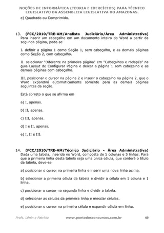 NOÇÕES DE INFORMÁTICA (TEORIA E EXERCÍCIOS) PARA TÉCNICO 
C ?L I O R O B E R T O R O C H A 5 1 0 7 7 0 9 4 2 7 2 
LEGISLATIVO DA ASSEMBLEIA LEGISLATIVA DO AMAZONAS. 
e) Quadrado ou Comprimido. 
13. (FCC/2010/TRE-AM/Analista Judiciário/Área Administrativa) 
Para inserir um cabeçalho em um documento inteiro do Word a partir da 
segunda página, pode-se 
I. definir a página 1 como Seção 1, sem cabeçalho, e as demais páginas 
como Seção 2, com cabeçalho. 
II. selecionar Diferente na primeira página em Cabeçalhos e rodapés na 
guia Layout de Configurar Página e deixar a página 1 sem cabeçalho e as 
demais páginas com cabeçalho. 
III. posicionar o cursor na página 2 e inserir o cabeçalho na página 2, que o 
Word expandirá automaticamente somente para as demais páginas 
seguintes da seção. 
Está correto o que se afirma em 
a) I, apenas. 
b) II, apenas. 
c) III, apenas. 
d) I e II, apenas. 
e) I, II e III. 
14. (FCC/2010/TRE-AM/Técnico Judiciário - Área Administrativa) 
Dada uma tabela, inserida no Word, composta de 5 colunas e 5 linhas. Para 
que a primeira linha desta tabela seja uma única célula, que conterá o título 
da tabela, deve-se 
a) posicionar o cursor na primeira linha e inserir uma nova linha acima. 
b) selecionar a primeira célula da tabela e dividir a célula em 1 coluna e 1 
linha. 
c) posicionar o cursor na segunda linha e dividir a tabela. 
d) selecionar as células da primeira linha e mesclar células. 
e) posicionar o cursor na primeira célula e expandir célula em linha. 
Profs. Lênin e Patrícia www.pontodosconcursos.com.br 49 
 
