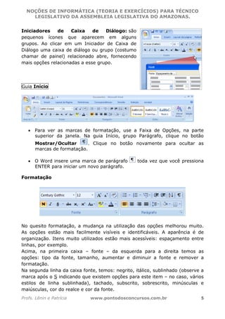 NOÇÕES DE INFORMÁTICA (TEORIA E EXERCÍCIOS) PARA TÉCNICO 
C ?L I O R O B E R T O R O C H A 5 1 0 7 7 0 9 4 2 7 2 
LEGISLATIVO DA ASSEMBLEIA LEGISLATIVA DO AMAZONAS. 
Iniciadores de Caixa de Diálogo: são 
pequenos ícones que aparecem em alguns 
grupos. Ao clicar em um Iniciador de Caixa de 
Diálogo uma caixa de diálogo ou grupo (costumo 
chamar de painel) relacionado abre, fornecendo 
mais opções relacionadas a esse grupo. 
Guia Início 
• Para ver as marcas de formatação, use a Faixa de Opções, na parte 
superior da janela. Na guia Início, grupo Parágrafo, clique no botão 
Mostrar/Ocultar . Clique no botão novamente para ocultar as 
marcas de formatação. 
• O Word insere uma marca de parágrafo toda vez que você pressiona 
ENTER para iniciar um novo parágrafo. 
Formatação 
No quesito formatação, a mudança na utilização das opções melhorou muito. 
As opções estão mais facilmente visíveis e identificáveis. A aparência é de 
organização. Itens muito utilizados estão mais acessíveis: espaçamento entre 
linhas, por exemplo. 
Acima, na primeira caixa – fonte – da esquerda para a direita temos as 
opções: tipo da fonte, tamanho, aumentar e diminuir a fonte e remover a 
formatação. 
Na segunda linha da caixa fonte, temos: negrito, itálico, sublinhado (observe a 
marca após o S indicando que existem opções para este item – no caso, vários 
estilos de linha sublinhada), tachado, subscrito, sobrescrito, minúsculas e 
maiúsculas, cor do realce e cor da fonte. 
Profs. Lênin e Patrícia www.pontodosconcursos.com.br 5 
 