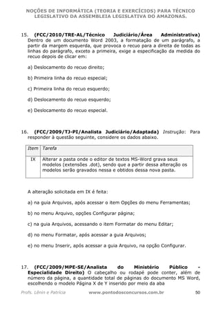 NOÇÕES DE INFORMÁTICA (TEORIA E EXERCÍCIOS) PARA TÉCNICO 
C ?L I O R O B E R T O R O C H A 5 1 0 7 7 0 9 4 2 7 2 
LEGISLATIVO DA ASSEMBLEIA LEGISLATIVA DO AMAZONAS. 
15. (FCC/2010/TRE-AL/Técnico Judiciário/Área Administrativa) 
Dentro de um documento Word 2003, a formatação de um parágrafo, a 
partir da margem esquerda, que provoca o recuo para a direita de todas as 
linhas do parágrafo, exceto a primeira, exige a especificação da medida do 
recuo depois de clicar em: 
a) Deslocamento do recuo direito; 
b) Primeira linha do recuo especial; 
c) Primeira linha do recuo esquerdo; 
d) Deslocamento do recuo esquerdo; 
e) Deslocamento do recuo especial. 
16. (FCC/2009/TJ-PI/Analista Judiciário/Adaptada) Instrução: Para 
responder à questão seguinte, considere os dados abaixo. 
Item Tarefa 
IX Alterar a pasta onde o editor de textos MS-Word grava seus 
modelos (extensões .dot), sendo que a partir dessa alteração os 
modelos serão gravados nessa e obtidos dessa nova pasta. 
A alteração solicitada em IX é feita: 
a) na guia Arquivos, após acessar o item Opções do menu Ferramentas; 
b) no menu Arquivo, opções Configurar página; 
c) na guia Arquivos, acessando o item Formatar do menu Editar; 
d) no menu Formatar, após acessar a guia Arquivos; 
e) no menu Inserir, após acessar a guia Arquivo, na opção Configurar. 
17. (FCC/2009/MPE-SE/Analista do Ministério Público - 
Especialidade Direito) O cabeçalho ou rodapé pode conter, além de 
número da página, a quantidade total de páginas do documento MS Word, 
escolhendo o modelo Página X de Y inserido por meio da aba 
Profs. Lênin e Patrícia www.pontodosconcursos.com.br 50 
 