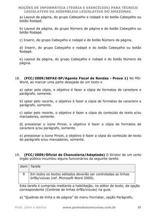 NOÇÕES DE INFORMÁTICA (TEORIA E EXERCÍCIOS) PARA TÉCNICO 
C ?L I O R O B E R T O R O C H A 5 1 0 7 7 0 9 4 2 7 2 
LEGISLATIVO DA ASSEMBLEIA LEGISLATIVA DO AMAZONAS. 
a) Layout da página, do grupo Cabeçalho e rodapé e do botão Cabeçalho ou 
botão Rodapé. 
b) Layout da página, do grupo Número de página e do botão Cabeçalho ou 
botão Rodapé. 
c) Inserir, do grupo Cabeçalho e rodapé e do botão Número da página. 
d) Inserir, do grupo Cabeçalho e rodapé e do botão Cabeçalho ou botão 
Rodapé. 
e) Layout da página, do grupo Cabeçalho e rodapé e do botão Número da 
página. 
18. (FCC/2009/SEFAZ-SP/Agente Fiscal de Rendas - Prova 1) No MS-Word, 
ao marcar uma parte desejada de um texto e 
a) optar pela cópia, o objetivo é fazer a cópia de formatos de caractere e 
parágrafo, somente. 
b) optar pelo recorte, o objetivo é fazer a cópia de formatos de caractere e 
parágrafo, somente. 
c) optar pelo recorte, o objetivo é fazer a cópia do conteúdo do texto e/ou 
marcadores, somente. 
d) pressionar o ícone Pincel, o objetivo é fazer a cópia de formatos de 
caractere e/ou parágrafo, somente. 
e) pressionar o ícone Pincel, o objetivo é fazer a cópia do conteúdo de texto 
do parágrafo e/ou marcadores, somente. 
19. (FCC/2009/Oficial de Chancelaria/Adaptada) O Diretor de um certo 
órgão público incumbiu alguns funcionários da seguinte tarefa: 
Item Tarefa 
9 Em todos os textos editados deverão ser controladas as linhas 
órfãs/viúvas (ref. Microsoft Word 2000). 
Esta tarefa é cumprida mediante a habilitação, no editor de texto, da opção 
correspondente (Controle de linhas órfãs/viúvas) na guia: 
a) “Quebras de linha e de página” do menu Formatar, opção Parágrafo; 
Profs. Lênin e Patrícia www.pontodosconcursos.com.br 51 
 