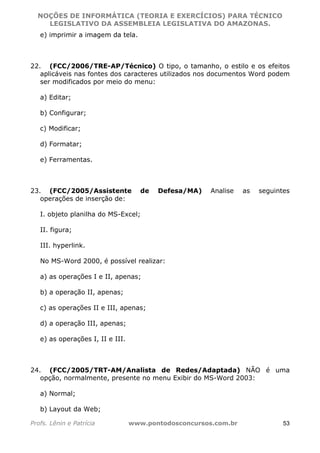 NOÇÕES DE INFORMÁTICA (TEORIA E EXERCÍCIOS) PARA TÉCNICO 
C ?L I O R O B E R T O R O C H A 5 1 0 7 7 0 9 4 2 7 2 
LEGISLATIVO DA ASSEMBLEIA LEGISLATIVA DO AMAZONAS. 
e) imprimir a imagem da tela. 
22. (FCC/2006/TRE-AP/Técnico) O tipo, o tamanho, o estilo e os efeitos 
aplicáveis nas fontes dos caracteres utilizados nos documentos Word podem 
ser modificados por meio do menu: 
a) Editar; 
b) Configurar; 
c) Modificar; 
d) Formatar; 
e) Ferramentas. 
23. (FCC/2005/Assistente de Defesa/MA) Analise as seguintes 
operações de inserção de: 
I. objeto planilha do MS-Excel; 
II. figura; 
III. hyperlink. 
No MS-Word 2000, é possível realizar: 
a) as operações I e II, apenas; 
b) a operação II, apenas; 
c) as operações II e III, apenas; 
d) a operação III, apenas; 
e) as operações I, II e III. 
24. (FCC/2005/TRT-AM/Analista de Redes/Adaptada) NÃO é uma 
opção, normalmente, presente no menu Exibir do MS-Word 2003: 
a) Normal; 
b) Layout da Web; 
Profs. Lênin e Patrícia www.pontodosconcursos.com.br 53 
 