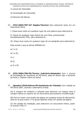 NOÇÕES DE INFORMÁTICA (TEORIA E EXERCÍCIOS) PARA TÉCNICO 
C ?L I O R O B E R T O R O C H A 5 1 0 7 7 0 9 4 2 7 2 
LEGISLATIVO DA ASSEMBLEIA LEGISLATIVA DO AMAZONAS. 
c) Layout de impressão; 
d) Visualização da impressão; 
e) Estrutura de tópicos. 
25. (FCC/2005/TRT-24ª Região/Técnico) Para selecionar texto em um 
documento Word: 
I. Clique duas vezes em qualquer lugar de uma palavra para selecioná-la. 
II. Clique em qualquer lugar dentro de uma frase, pressionando 
simultaneamente CTRL, para selecioná-la. 
III. Clique duas vezes em qualquer lugar de um parágrafo para selecioná-lo. 
Está correto o que se afirma APENAS em: 
a) I e II; 
b) I e III; 
c) I; 
d) II; 
e) II e III. 
26. (FCC/2004/TRE-PE/Técnico Judiciário/Adaptada) Com o recurso 
de formatação de caracteres do MS-Word, pode-se alterar tipo e tamanho 
da fonte e: [Aplicar relevo ao texto]. 
27. (Quadrix/2010/Detran-DF/Assistente de Trânsito) Com relação ao 
MS-Word 2007, assinale a alternativa errada. 
(A) A margem de medianiz é utilizada para adicionar um espaço extra à 
margem lateral ou superior de um documento para posterior encadernação. 
(B) Para se inserir uma quebra de página em qualquer ponto do documento, 
clica-se na guia inserir, e no grupo Quebras clique em quebra de página. 
(C) Por padrão de instalação, para selecionar um documento inteiro, pode-se 
acionar CTRL+T. 
Profs. Lênin e Patrícia www.pontodosconcursos.com.br 54 
 