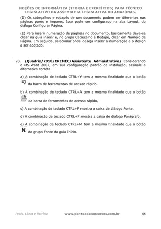 NOÇÕES DE INFORMÁTICA (TEORIA E EXERCÍCIOS) PARA TÉCNICO 
C ?L I O R O B E R T O R O C H A 5 1 0 7 7 0 9 4 2 7 2 
LEGISLATIVO DA ASSEMBLEIA LEGISLATIVA DO AMAZONAS. 
(D) Os cabeçalhos e rodapés de um documento podem ser diferentes nas 
páginas pares e impares. Isso pode ser configurado na aba Layout, do 
diálogo Configurar Página. 
(E) Para inserir numeração de páginas no documento, basicamente deve-se 
clicar na guia inserir e, no grupo Cabeçalho e Rodapé, clicar em Número de 
Página. Em seguida, selecionar onde deseja inserir a numeração e o design 
a ser adotado. 
28. (Quadrix/2010/CREMEC/Assistente Admnistrativo) Considerando 
o MS-Word 2007, em sua configuração padrão de instalação, assinale a 
alternativa correta. 
a) A combinação de teclado CTRL+Y tem a mesma finalidade que o botão 
da barra de ferramentas de acesso rápido. 
b) A combinação de teclado CTRL+A tem a mesma finalidade que o botão 
da barra de ferramentas de acesso rápido. 
c) A combinação de teclado CTRL+F mostra a caixa de diálogo Fonte. 
d) A combinação de teclado CTRL+P mostra a caixa de diálogo Parágrafo. 
e) A combinação de teclado CTRL+M tem a mesma finalidade que o botão 
do grupo Fonte da guia Início. 
Profs. Lênin e Patrícia www.pontodosconcursos.com.br 55 
 