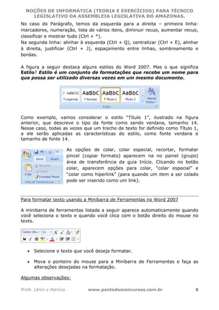 NOÇÕES DE INFORMÁTICA (TEORIA E EXERCÍCIOS) PARA TÉCNICO 
C ?L I O R O B E R T O R O C H A 5 1 0 7 7 0 9 4 2 7 2 
LEGISLATIVO DA ASSEMBLEIA LEGISLATIVA DO AMAZONAS. 
No caso do Parágrafo, temos da esquerda para a direita – primeira linha: 
marcadores, numeração, lista de vários itens, diminuir recuo, aumentar recuo, 
classificar e mostrar tudo (Ctrl + *). 
Na segunda linha: alinhar à esquerda (Ctrl + Q), centralizar (Ctrl + E), alinhar 
à direita, justificar (Ctrl + J), espaçamento entre linhas, sombreamento e 
bordas. 
A figura a seguir destaca alguns estilos do Word 2007. Mas o que significa 
Estilo? Estilo é um conjunto de formatações que recebe um nome para 
que possa ser utilizado diversas vezes em um mesmo documento. 
Como exemplo, vamos considerar o estilo “Título 1”, ilustrado na figura 
anterior, que descreve o tipo da fonte como sendo verdana, tamanho 14. 
Nesse caso, todas as vezes que um trecho de texto for definido como Título 1, 
a ele serão aplicadas as características do estilo, como fonte verdana e 
tamanho de fonte 14. 
As opções de colar, colar especial, recortar, formatar 
pincel (copiar formato) aparecem na no painel (grupo) 
área de transferência da guia Início. Clicando no botão 
colar, aparecem opções para colar, “colar especial” e 
“colar como hiperlink” (para quando um item a ser colado 
pode ser inserido como um link). 
Para formatar texto usando a Minibarra de Ferramentas no Word 2007 
A minibarra de ferramentas listada a seguir aparece automaticamente quando 
você seleciona o texto e quando você clica com o botão direito do mouse no 
texto. 
• Selecione o texto que você deseja formatar. 
• Mova o ponteiro do mouse para a Minibarra de Ferramentas e faça as 
alterações desejadas na formatação. 
Algumas observações: 
Profs. Lênin e Patrícia www.pontodosconcursos.com.br 6 
 