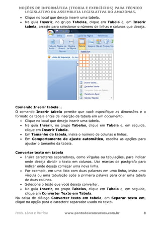 NOÇÕES DE INFORMÁTICA (TEORIA E EXERCÍCIOS) PARA TÉCNICO 
C ?L I O R O B E R T O R O C H A 5 1 0 7 7 0 9 4 2 7 2 
LEGISLATIVO DA ASSEMBLEIA LEGISLATIVA DO AMAZONAS. 
• Clique no local que deseja inserir uma tabela. 
• Na guia Inserir, no grupo Tabelas, clique em Tabela e, em Inserir 
tabela, arraste para selecionar o número de linhas e colunas que deseja. 
Comando Inserir tabela... 
O comando Inserir tabela permite que você especifique as dimensões e o 
formato da tabela antes da inserção da tabela em um documento. 
• Clique no local que deseja inserir uma tabela. 
• Na guia Inserir, no grupo Tabelas, clique em Tabela e, em seguida, 
clique em Inserir Tabela. 
• Em Tamanho da tabela, insira o número de colunas e linhas. 
• Em Comportamento de ajuste automático, escolha as opções para 
ajustar o tamanho da tabela. 
Converter texto em tabela 
• Insira caracteres separadores, como vírgulas ou tabulações, para indicar 
onde deseja dividir o texto em colunas. Use marcas de parágrafo para 
indicar onde deseja começar uma nova linha. 
• Por exemplo, em uma lista com duas palavras em uma linha, insira uma 
vírgula ou uma tabulação após a primeira palavra para criar uma tabela 
de duas colunas. 
• Selecione o texto que você deseja converter. 
• Na guia Inserir, no grupo Tabelas, clique em Tabela e, em seguida, 
clique em Converter Texto em Tabela. 
Na caixa de diálogo Converter texto em tabela, em Separar texto em, 
clique na opção para o caractere separador usado no texto. 
Profs. Lênin e Patrícia www.pontodosconcursos.com.br 8 
 