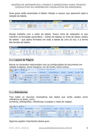 NOÇÕES DE INFORMÁTICA (TEORIA E EXERCÍCIOS) PARA TÉCNICO 
C ?L I O R O B E R T O R O C H A 5 1 0 7 7 0 9 4 2 7 2 
LEGISLATIVO DA ASSEMBLEIA LEGISLATIVA DO AMAZONAS. 
Duas guias estão associadas à tabela: Design e Layout, que aparecem após a 
seleção da tabela. 
Design trabalha com o estilo da tabela. Possui linha de cabeçalho (o que 
interfere na formação automática – estilos de tabela) ou linha de totais; estilos 
de tabela – que aplica formatos em toda a tabela de uma só vez; e a forma 
das bordas da tabela. 
Guia Layout da Página 
Reúne os comandos relacionados com as configurações do documento em 
relação à página, como margens, cor de fundo, entre outros. 
Guia Referências 
Traz todos os recursos necessários aos dados que serão usados como 
referência no texto, como 
sumários, bibliografias, referências cruzadas e notas de rodapé. 
Algumas opções importantes dessa guia: 
Profs. Lênin e Patrícia www.pontodosconcursos.com.br 9 
 