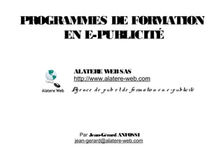 PROGRAMMES DE FORMATION
EN E-PUBLICITÉ
Par Jean-Gérard ANFOSSI
jean-gerard@alatere-web.com
Ag e nce de pub e t de fo rm atio n e n e -publicité
ALATERE WEBSAS
http://www.alatere-web.com
 