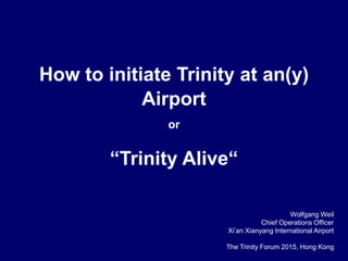 How to initiate Trinity at an(y)
Airport
or
“Trinity Alive“
Wolfgang Weil
Chief Operations Officer
Xi’an Xianyang International Airport
The Trinity Forum 2015, Hong Kong
 