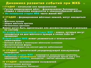 Динамика развития событий при ЖКБДинамика развития событий при ЖКБ 10
II СТАДИЯСТАДИЯ – начальная или предкаменная– начальная или предкаменная
 Густая неоднородная жёлч – формирование билиарногоГустая неоднородная жёлч – формирование билиарного
сладжа с наличием микролитов и замазкообразной жёлчисладжа с наличием микролитов и замазкообразной жёлчи
 На начальной стадии ЖКБНа начальной стадии ЖКБ часто жалоб НЕТчасто жалоб НЕТ
IIII СТАДИЯСТАДИЯ – формирование жёлчных камней, могут находиться– формирование жёлчных камней, могут находиться
в:в:
 Жёлчном пузыреЖёлчном пузыре
 Общем жёлчном протокеОбщем жёлчном протоке
 Печеночных протокахПеченочных протоках
Камни могут быть единичными или множественными и разнымиКамни могут быть единичными или множественными и разными
по составупо составу
На второй бессимптомной стадии ЖКБНа второй бессимптомной стадии ЖКБ – камни, которые могут– камни, которые могут
находиться на дне жёлчного пузыря и никак себя ненаходиться на дне жёлчного пузыря и никак себя не
проявляютпроявляют
Вторая стадия ЖКБВторая стадия ЖКБ может развиваться с клиническимиможет развиваться с клиническими
симптомами:симптомами:
 Болевая форма с типичными жёлчными коликамиБолевая форма с типичными жёлчными коликами
 Диспептическая формаДиспептическая форма
 Атипичная форма под маской других заболеванийАтипичная форма под маской других заболеваний
IIIIII СТАДИЯСТАДИЯ – хронический рецидивирующий калькулезный– хронический рецидивирующий калькулезный
холециститхолецистит
На третьей стадии ЖКБНа третьей стадии ЖКБ – появляются клинические симптомы,– появляются клинические симптомы,
связанные ссвязанные с продвижениемпродвижением камней в пузырный проток или с егокамней в пузырный проток или с его
закупоркой –закупоркой – КОЛИКАКОЛИКА , холецистит – частые желчные колики, холецистит – частые желчные колики
IVIV СТАДИЯСТАДИЯ – возникновение осложнений– возникновение осложнений
 Механическая желтухаМеханическая желтуха
 Острый холецистит. ХолангитОстрый холецистит. Холангит
 