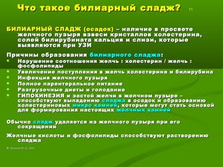 Что такое билиарный сладж?Что такое билиарный сладж? 11
БИЛИАРНЫЙ СЛАДЖ (осадок)БИЛИАРНЫЙ СЛАДЖ (осадок) – наличие в просвете– наличие в просвете
желчного пузыря взвеси кристаллов холестерина,желчного пузыря взвеси кристаллов холестерина,
солей билирубината кальция и слизи, которыесолей билирубината кальция и слизи, которые
выявляются при УЗИвыявляются при УЗИ
Причины образованияПричины образования билиарного сладжабилиарного сладжа ::
 Нарушение соотношения желчь : холестерин / желчь :Нарушение соотношения желчь : холестерин / желчь :
фосфолипидыфосфолипиды
 Увеличение поступления в желчь холестерина и билирубинаУвеличение поступления в желчь холестерина и билирубина
 Инфекция желчного пузыряИнфекция желчного пузыря
 Полное парентеральное питаниеПолное парентеральное питание
 Разгрузочные диеты и голоданиеРазгрузочные диеты и голодание
 ГИПОКИНЕЗИЯ и застой желчи в желчном пузыре –ГИПОКИНЕЗИЯ и застой желчи в желчном пузыре –
способствуют выпадениюспособствуют выпадению сладжасладжа в осадок и образованиюв осадок и образованию
холестериновыххолестериновых микромикро камнейкамней, которые могут стать основой, которые могут стать основой
для формирования настоящихдля формирования настоящих жёлчных камнейжёлчных камней
ОбычноОбычно сладжсладж удаляется из желчного пузыря при егоудаляется из желчного пузыря при его
сокращениисокращении
Желчные кислоты и фосфолипиды способствуют растворениюЖелчные кислоты и фосфолипиды способствуют растворению
сладжасладжа
©© Лысиков Ю..А., 2015Лысиков Ю..А., 2015
 