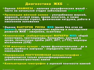 Диагностика ЖКБДиагностика ЖКБ 12
 ОценкаОценка АНАМНЕЗААНАМНЕЗА – наличие специфических жалоб –– наличие специфических жалоб –
часто на начальной стадии заболеваниячасто на начальной стадии заболевания жалоб НЕТжалоб НЕТ
 Провокация жёлчной коликиПровокация жёлчной колики – употребление жирной,– употребление жирной,
жареной, острой пищи, прием алкоголя, а такжежареной, острой пищи, прием алкоголя, а также
эмоциональный стресс, физическая нагрузка, работа вэмоциональный стресс, физическая нагрузка, работа в
наклонном положениинаклонном положении
 ОценкаОценка ФАКТОРОВ РИСКАФАКТОРОВ РИСКА ЖКБЖКБ (дыма без огня не(дыма без огня не
бываетбывает), которые определяют характер и последствия), которые определяют характер и последствия
развития ЖКБ – ожирение, ксантомыразвития ЖКБ – ожирение, ксантомы
 Клинические (лабораторыные) МАРКЕРЫКлинические (лабораторыные) МАРКЕРЫ ЖКБЖКБ: общий: общий
холестерин, триглицериды, билирубин, кальций вхолестерин, триглицериды, билирубин, кальций в
крови, печеночные пробы (АЛТ, АСТ,крови, печеночные пробы (АЛТ, АСТ, γγ-ГТП), маркеры-ГТП), маркеры
воспаления (СРБ)воспаления (СРБ)
 УЗИ желчного пузыряУЗИ желчного пузыря – лучше функциональная – до и– лучше функциональная – до и
после пробного завтрака – определить тип камнейпосле пробного завтрака – определить тип камней
невозможноневозможно
 Пероральная РЕНТГЕНОВСКАЯ холецистографияПероральная РЕНТГЕНОВСКАЯ холецистография ––
определяются только кальцифицированныеопределяются только кальцифицированные
(рентгеноконтрастные) камни(рентгеноконтрастные) камни
 Компьютерная томографияКомпьютерная томография с оценкой плотности камнейс оценкой плотности камней
©© Лысиков Ю..А., 2015Лысиков Ю..А., 2015
 