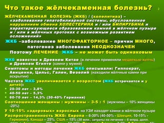 Что такое жёлчекаменная болезнь?Что такое жёлчекаменная болезнь? 2
ЖЁЛЧЕКАМЕННАЯ БОЛЕЗНЬ (ЖКБ)ЖЁЛЧЕКАМЕННАЯ БОЛЕЗНЬ (ЖКБ) / (/ (холелитиазхолелитиаз) –) –
«заболевание гепатобилиарной системы, обусловленное«заболевание гепатобилиарной системы, обусловленное
нарушением обмена ХОЛЕСТЕРИНАнарушением обмена ХОЛЕСТЕРИНА и / илии / или БИЛИРУБИНАБИЛИРУБИНА ии
характеризующееся образованием камней в жёлчном пузырехарактеризующееся образованием камней в жёлчном пузыре
и / или в жёлчных протоках с возможным развитиеми / или в жёлчных протоках с возможным развитием
осложнений»осложнений»
ЖКБЖКБ –заболевание–заболевание МНОГОФАКТОРНОЕ –МНОГОФАКТОРНОЕ – причинпричин МНОГОМНОГО,,
патогенез заболеванияпатогенез заболевания НЕОДНОЗНАЧЕННЕОДНОЗНАЧЕН
ПоэтомуПоэтому ЛЕЧЕНИЕЛЕЧЕНИЕ ЖКБЖКБ –– не может быть одинаковымне может быть одинаковым
ЖКБЖКБ известно в Древнем Китаеизвестно в Древнем Китае (в лечении применяли(в лечении применяли медвежью желчьмедвежью желчь))
и Древнем Египтеи Древнем Египте (камни у мумий)(камни у мумий)
Симптомы и методы леченияСимптомы и методы лечения ЖКБЖКБ описывали: Гиппократ,описывали: Гиппократ,
Авиценна, Цельс, Гален, ВезелийАвиценна, Цельс, Гален, Везелий (находили жёлчные камни при(находили жёлчные камни при
вскрытии)вскрытии)
ЧастотаЧастота ЖКБЖКБ увеличивается с возрастомувеличивается с возрастом (( ЖКБЖКБ встречается ивстречается и уу
детейдетей ):):
 20-30 лет – 3,8%20-30 лет – 3,8%
 40-50 лет – 5,3%40-50 лет – 5,3%
 60-70 лет – 14,3% (30-40% Германия)60-70 лет – 14,3% (30-40% Германия)
Соотношение женщины : мужчины – 3-5 : 1Соотношение женщины : мужчины – 3-5 : 1 (мужчины – 10% женщины(мужчины – 10% женщины
-20%)-20%)
У 10-15% «здоровых» взрослыхУ 10-15% «здоровых» взрослых на УЗИ находят камни в жёлчном пузырена УЗИ находят камни в жёлчном пузыре
Распространенность ЖКБ: ЕвропаРаспространенность ЖКБ: Европа – 6-30% (40-50% -– 6-30% (40-50% - ШвецияШвеция, 10-15% -, 10-15% -
ГерманияГермания),), КанадаКанада – 25%,– 25%, СШАСША – 15%– 15% (30 млн., затраты на лечение – 6 млрд. долл.(30 млн., затраты на лечение – 6 млрд. долл.
 
