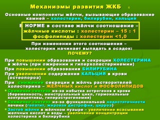 Механизмы развития ЖКБМеханизмы развития ЖКБ 6
Основные компоненты жёлчи, вызывающие образованиеОсновные компоненты жёлчи, вызывающие образование
камней –камней – холестерин, билирубин, кальцийхолестерин, билирубин, кальций
В НОРМЕ в составе жёлчи соотношение –В НОРМЕ в составе жёлчи соотношение –
жёлчные кислоты :жёлчные кислоты : холестерин – 15 : 1холестерин – 15 : 1
фосфолипиды :фосфолипиды : холестеринхолестерин <<1,01,0
При изменении этого соотношения –При изменении этого соотношения –
холестерин начинает выпадать в осадок:холестерин начинает выпадать в осадок:
ПОЧЕМУ?ПОЧЕМУ?
ПриПри повышенииповышении образования и секрецииобразования и секреции ХОЛЕСТЕРИНАХОЛЕСТЕРИНА
в жёлчь (при ожирении и гиперхолестеринемии)в жёлчь (при ожирении и гиперхолестеринемии)
ПриПри повышенииповышении образованияобразования БИЛИРУБИНАБИЛИРУБИНА
ПриПри увеличенииувеличении содержаниясодержания КАЛЬЦИЯКАЛЬЦИЯ в кровив крови
(остеопороз)(остеопороз)
ПриПри сниженииснижении секреции в жёлчь растворителейсекреции в жёлчь растворителей
холестерина –холестерина – ЖЁЛЧНЫХ кислот и ФОСФОЛИПИДОВЖЁЛЧНЫХ кислот и ФОСФОЛИПИДОВ
 Снижения синтезаСнижения синтеза из-за избытка эстрогенов в кровииз-за избытка эстрогенов в крови
(беременность, менструальный цикл, гормональные(беременность, менструальный цикл, гормональные
контрацептивы, гиперэстрогенемия)контрацептивы, гиперэстрогенемия)
 Снижение синтезаСнижение синтеза из-за функциональнойиз-за функциональной недостаточностинедостаточности
печени (печени (гепатит, жировая дистрофия, циррозгепатит, жировая дистрофия, цирроз ))
 Застой жёлчиЗастой жёлчи в жёлчном пузыре –в жёлчном пузыре – увеличение всасыванияувеличение всасывания
желчных кислот и воды –желчных кислот и воды – увеличение концентрацииувеличение концентрации
холестерина и билирубинахолестерина и билирубина
 