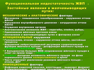 Функциональная недостаточность ЖВПФункциональная недостаточность ЖВП 8
Застойные явления в желчевыводящихЗастойные явления в желчевыводящих
путях:путях:
МЕХАНИЧЕСКИЕ и АНАТОМИЧЕСКИЕМЕХАНИЧЕСКИЕ и АНАТОМИЧЕСКИЕ факторыфакторы
 Метеоризм – повышенное газообразование – нарушение оттокаМетеоризм – повышенное газообразование – нарушение оттока
жёлчижёлчи
 Повышение внутрибрюшного давления – затруднение оттокаПовышение внутрибрюшного давления – затруднение оттока
жёлчижёлчи
 Опущения внутренних органовОпущения внутренних органов
 Анатомические аномалии ЖВП – перегибы, спайки, рубцы,Анатомические аномалии ЖВП – перегибы, спайки, рубцы,
 Сдавливание жёлчных протоков извнеСдавливание жёлчных протоков извне
 воспаления в желчевыводящих путях и фатерова соскавоспаления в желчевыводящих путях и фатерова соска
ФУНКЦИОНАЛЬНЫЕФУНКЦИОНАЛЬНЫЕ нарушениянарушения
 Гипокинезия, атонии – нарушение оттока жёлчи, застойныеГипокинезия, атонии – нарушение оттока жёлчи, застойные
процессыпроцессы
 Нарушения нейрогуморальной регуляции сократительнойНарушения нейрогуморальной регуляции сократительной
функции жёлчного пузыря – дисфункция жёлчного пузыря пофункции жёлчного пузыря – дисфункция жёлчного пузыря по
ГИПОКИНЕТИЧЕСКОМУГИПОКИНЕТИЧЕСКОМУ типутипу
 У большинства больных ЖКБ опорожнение жёлчного пузыря вУ большинства больных ЖКБ опорожнение жёлчного пузыря в
ответ на прием пищи –ответ на прием пищи – СНИЖЕНОСНИЖЕНО
 СниженаСнижена моторная активность жёлчного пузыря на фонемоторная активность жёлчного пузыря на фоне
нормального уровнянормального уровня холецистокининахолецистокинина в кровив крови
 Часто отмечают увеличение размеров жёлчного пузыря –Часто отмечают увеличение размеров жёлчного пузыря –
атония, ДСТатония, ДСТ
ИНФЕКЦИОННЫЕИНФЕКЦИОННЫЕ факторыфакторы
 Инфекция кишечной палочки, клостридии – выделяет ферментИнфекция кишечной палочки, клостридии – выделяет фермент
β-глюкоронидазу – превращает конъюгированный билирубин в
 