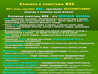 Клиника и симптомы ЖКБКлиника и симптомы ЖКБ 9
80% всех случаев80% всех случаев ЖКБЖКБ – протекают– протекают БЕССИМПТОМНОБЕССИМПТОМНО
(иногда в течение всей жизни)(иногда в течение всей жизни)
Основные симптомы ЖКБ – этоОсновные симптомы ЖКБ – это ЖЁЛЧНАЯ КОЛИКАЖЁЛЧНАЯ КОЛИКА ::
 БольБоль возникает внезапно, «беспричинно» или после еды в правомвозникает внезапно, «беспричинно» или после еды в правом
подреберье или эпигастральной области – затем через 2 часаподреберье или эпигастральной области – затем через 2 часа больболь
концентрируется в области жёлчного пузыряконцентрируется в области жёлчного пузыря
 ЧастоЧасто больболь иррадицирует вверх и вправо, в правое плечо, шею,иррадицирует вверх и вправо, в правое плечо, шею,
челюсть, под правую лопатку, иногда в область сердца, провоцируячелюсть, под правую лопатку, иногда в область сердца, провоцируя
стенокардиюстенокардию
 ВыраженныеВыраженные болиболи в эпигастрии или правом подреберье (иногда св эпигастрии или правом подреберье (иногда с
иррадикацией в спину) – не менее 15 минут и до 5-6 часовиррадикацией в спину) – не менее 15 минут и до 5-6 часов
 БолиБоли более 5 часов подряд – свидетельствуют о развитии острогоболее 5 часов подряд – свидетельствуют о развитии острого
холециститахолецистита
 ПоявлениеПоявление болейболей вечером или ночью,вечером или ночью, рецидивирующиерецидивирующие болиболи сс
нерегулярными интерваламинерегулярными интервалами
 Жёлчная коликаЖёлчная колика может сопровождаться тошнотой, рвотой, повышеннымможет сопровождаться тошнотой, рвотой, повышенным
потоотделение, бледностьюпотоотделение, бледностью
 ОблегчаетОблегчает больболь положение на боку с поджатыми к животу ногамиположение на боку с поджатыми к животу ногами
ДиспепсияДиспепсия – нарушение переваривания жира:– нарушение переваривания жира: метеоризм, рефлюксметеоризм, рефлюкс
жёлчи, горечь во вру, тошнота, снижение аппетитажёлчи, горечь во вру, тошнота, снижение аппетита
Нарушения стулаНарушения стула – чаще запоры, кишечная брадиаритмия– чаще запоры, кишечная брадиаритмия
Кардиальная рефлекторная стенокардияКардиальная рефлекторная стенокардия – 25-57%– 25-57% (пожилые,(пожилые,
атеросклероз)атеросклероз)
Билиарный «панкреатит»Билиарный «панкреатит» – панкреатическая недостаточность– панкреатическая недостаточность
Аллергический синдромАллергический синдром – может развиваться:– может развиваться: крапивница, поллиноз,крапивница, поллиноз,
бромхоспазм,лекарственная и пищевая аллергия, артралгия, эозинофилиябромхоспазм,лекарственная и пищевая аллергия, артралгия, эозинофилия
«Жёлчный характер»«Жёлчный характер» –– ипохондрия, депрессия, фобии, астения, раздражительностьипохондрия, депрессия, фобии, астения, раздражительность
Вегетативная дистонияВегетативная дистония –– гипотония, утомляемость, потливость, головные боли,гипотония, утомляемость, потливость, головные боли,
 