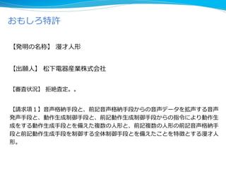 【発明の名称】 漫才人形
【出願人】 松下電器産業株式会社
【審査状況】 拒絶査定。。
【請求項１】音声格納手段と、前記音声格納手段からの音声データを拡声する音声
発声手段と、動作生成制御手段と、前記動作生成制御手段からの指令により動作生
成をする動作生成手段とを備えた複数の人形と、前記複数の人形の前記音声格納手
段と前記動作生成手段を制御する全体制御手段とを備えたことを特徴とする漫才人
形。
おもしろ特許
 