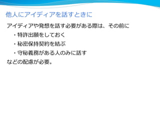 アイディアや発想を話す必要がある際は、その前に
・特許出願をしておく
・秘密保持契約を結ぶ
・守秘義務がある人のみに話す
などの配慮が必要。
他人にアイディアを話すときに
 