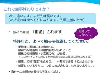 これで無事終わりですか？
いえ、違います。まだ先は長いです。
（ただ流れはゆっくりになります。先願主義のため）
拒絶って
つらい。。
・（多くの場合）「拒絶」されます
特許庁と、よ～く戦って説得してください。
・拒絶理由通知には2種類ある。
最初の拒絶通知（結構内容をいじれる）と
最後の拒絶通知（小変更のみ）がある。
（ 1つのポイントに対して別の視点ではまた最初に戻ったりする）
・最悪、拒絶“査定”を食らう。 →裁判できるけどお金掛かる
・補正しているうちに、つじつまが合わなくならないように。。
・海外への出願の必要性も考えてください
 