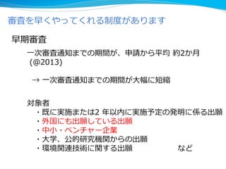 審査を早くやってくれる制度があります
早期審査
対象者
・既に実施または2 年以内に実施予定の発明に係る出願
・外国にも出願している出願
・中小・ベンチャー企業
・大学、公的研究機関からの出願
・環境関連技術に関する出願 など
一次審査通知までの期間が、申請から平均 約2か月
(＠2013)
→ 一次審査通知までの期間が大幅に短縮
 