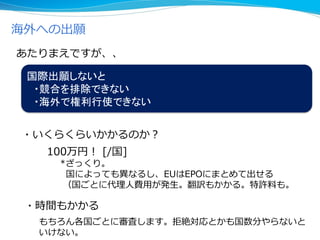 海外への出願
国際出願しないと
・競合を排除できない
・海外で権利行使できない
・いくらくらいかかるのか？
100万円！ [/国]
*ざっくり。
国によっても異なるし、EUはEPOにまとめて出せる
（国ごとに代理人費用が発生。翻訳もかかる。特許料も。
あたりまえですが、、
・時間もかかる
もちろん各国ごとに審査します。拒絶対応とかも国数分やらないと
いけない。
 