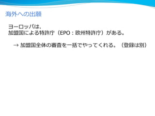 海外への出願
ヨーロッパは、
加盟国による特許庁（EPO：欧州特許庁）がある。
→ 加盟国全体の審査を一括でやってくれる。（登録は別）
 