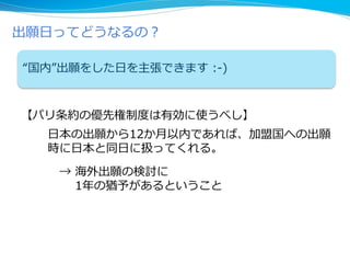出願日ってどうなるの？
“国内”出願をした日を主張できます :-)
【パリ条約の優先権制度は有効に使うべし】
日本の出願から12か月以内であれば、加盟国への出願
時に日本と同日に扱ってくれる。
→ 海外出願の検討に
1年の猶予があるということ
 