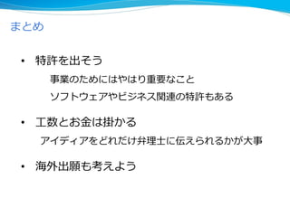 まとめ
• 特許を出そう
事業のためにはやはり重要なこと
ソフトウェアやビジネス関連の特許もある
• 工数とお金は掛かる
アイディアをどれだけ弁理士に伝えられるかが大事
• 海外出願も考えよう
 