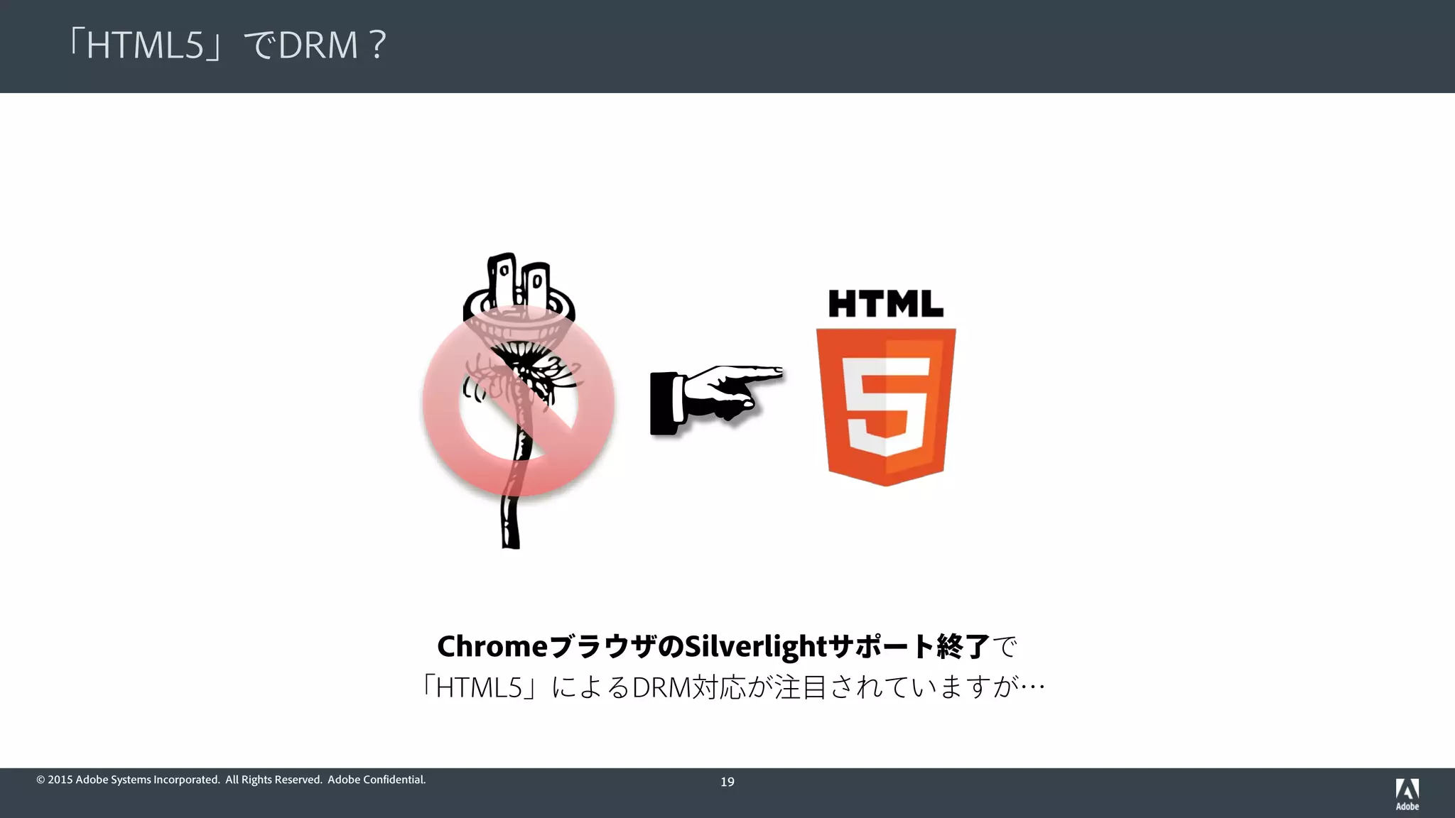 © 2015 Adobe Systems Incorporated. All Rights Reserved. Adobe Confidential.
「HTML5」でDRM？
19
ChromeブラウザのSilverlightサポート終了で
「HTML5」によるDRM対応が注目されていますが…
 