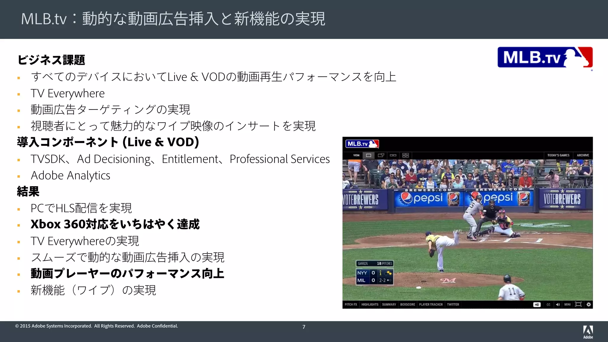© 2015 Adobe Systems Incorporated. All Rights Reserved. Adobe Confidential.
MLB.tv：動的な動画広告挿入と新機能の実現
7
ビジネス課題
 すべてのデバイスにおいてLive & VODの動画再生パフォーマンスを向上
 TV Everywhere
 動画広告ターゲティングの実現
 視聴者にとって魅力的なワイプ映像のインサートを実現
導入コンポーネント (Live & VOD)
 TVSDK、Ad Decisioning、Entitlement、Professional Services
 Adobe Analytics
結果
 PCでHLS配信を実現
 Xbox 360対応をいちはやく達成
 TV Everywhereの実現
 スムーズで動的な動画広告挿入の実現
 動画プレーヤーのパフォーマンス向上
 新機能（ワイプ）の実現
 
