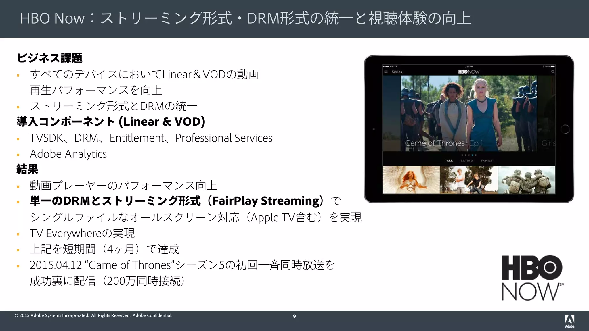 © 2015 Adobe Systems Incorporated. All Rights Reserved. Adobe Confidential.
HBO Now：ストリーミング形式・DRM形式の統一と視聴体験の向上
9
ビジネス課題
 すべてのデバイスにおいてLinear＆VODの動画
再生パフォーマンスを向上
 ストリーミング形式とDRMの統一
導入コンポーネント (Linear & VOD)
 TVSDK、DRM、Entitlement、Professional Services
 Adobe Analytics
結果
 動画プレーヤーのパフォーマンス向上
 単一のDRMとストリーミング形式（FairPlay Streaming）で
シングルファイルなオールスクリーン対応（Apple TV含む）を実現
 TV Everywhereの実現
 上記を短期間（4ヶ月）で達成
 2015.04.12 “Game of Thrones”シーズン5の初回一斉同時放送を
成功裏に配信（200万同時接続）
 