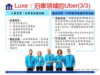 27
人員素質：泊車員招募訓練
• 招募條件：
 至少21歲以上
 持有有效的汽車駕照
 通過犯罪背景查核
 無不良駕駛紀錄
 態度友善
• 職能訓練：泊車員錄取後，需先接
受2週的職能訓練，例如學習如何
駕駛不同車種、掌握不同地形等開
車技巧
權益保障：$100萬車險與即時追蹤
• 車輛保險：為顧客提供100萬美元
的汽車管理人法律責任險（General
Liability and Garage Keepers policy，類
似第三責任險）保障顧客權益及車輛
安全
 所有損害賠償必須在交易結束後24
小時內提出辦理
• 即時追蹤：顧客在交車後可透過
App內之GPS功能追蹤停車地點、
泊車者行車速度等，透過即時追蹤
降低不信任感
資料來源：Luxe、MIC，2015年9月
Luxe：泊車領域的Uber(3/3)
 