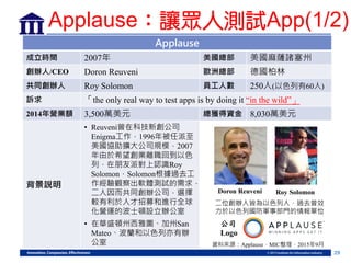 29
Applause
成立時間 2007年 美國總部 美國麻薩諸塞州
創辦人/CEO Doron Reuveni 歐洲總部 德國柏林
共同創辦人 Roy Solomon 員工人數 250人(以色列有60人)
訴求 「the only real way to test apps is by doing it “in the wild”」
2014年營業額 3,500萬美元 總獲得資金 8,030萬美元
背景說明
• Reuveni曾在科技新創公司
Enigma工作，1996年被任派至
美國協助擴大公司規模，2007
年由於希望創業離職回到以色
列，在朋友派對上認識Roy
Solomon，Solomon根據過去工
作經驗觀察出軟體測試的需求，
二人因而共同創辦公司，選擇
較有利於人才招募和進行全球
化營運的波士頓設立辦公室
• 在華盛頓州西雅圖、加州San
Mateo、波蘭和以色列亦有辦
公室
Doron Reuveni Roy Solomon
二位創辦人皆為以色列人，過去曾效
力於以色列國防軍事部門的情報單位
資料來源：Applause，MIC整理，2015年9月
公司
Logo
Applause：讓眾人測試App(1/2)
 