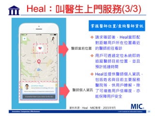 36
掌握醫師位置/查詢醫師資訊
 請求確認後，Heal當即配
對距離用戶所在位置最近
的醫師前往看診
 用戶可透過定位系統即時
追蹤醫師目前位置，並且
預計抵達時間
 Heal並提供醫師個人資訊，
包括姓名與目前主要服務
醫院等，供用戶瞭解。除
了可增進用戶信賴度，亦
能保障用戶安全
資料來源：Heal，MIC整理，2015年9月
醫師當前位置
醫師個人資訊
Heal：叫醫生上門服務(3/3)
 