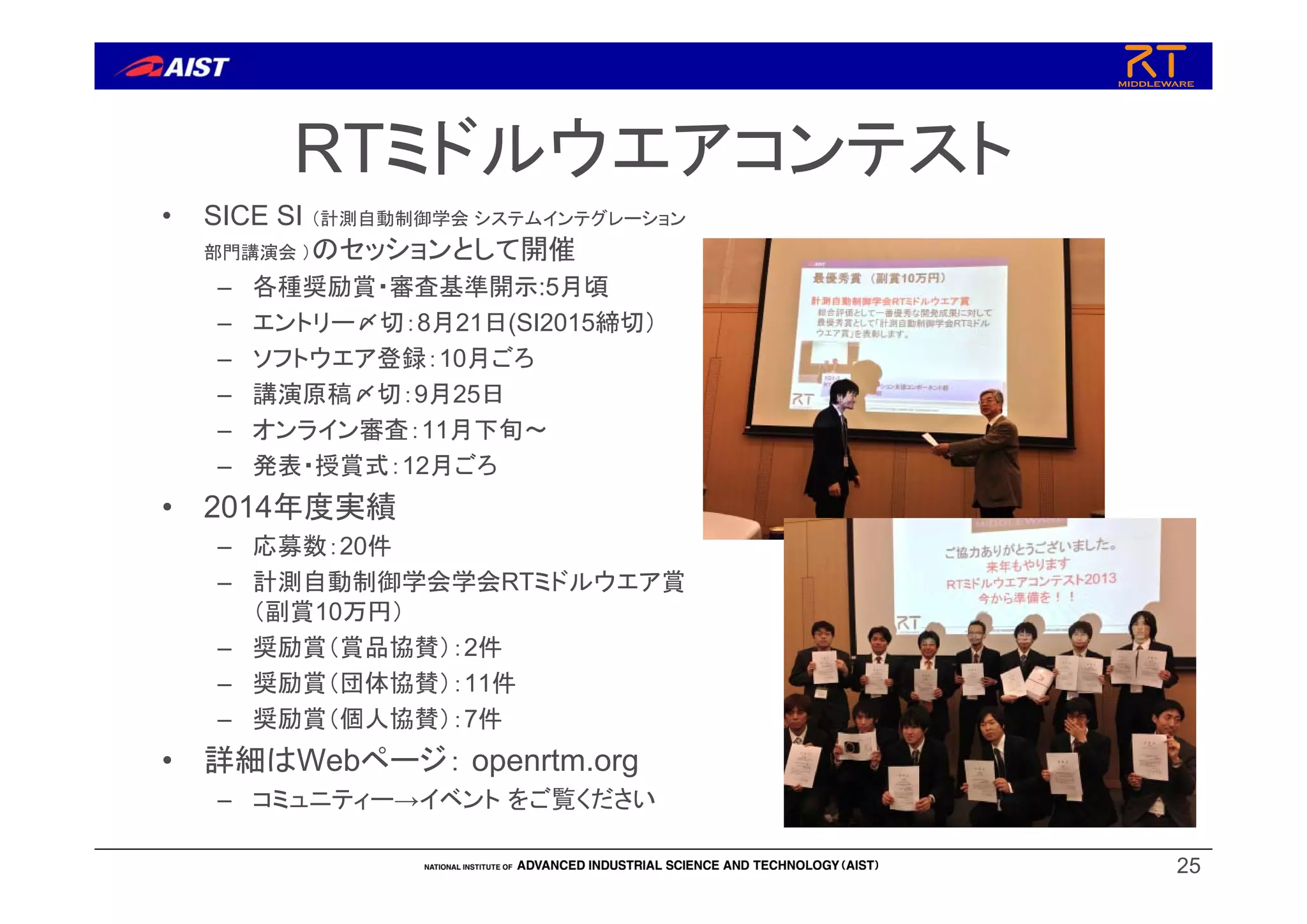 RTミドルウエアコンテスト
• SICE SI （計測自動制御学会 システムインテグレーション
部門講演会 ）のセッションとして開催
– 各種奨励賞・審査基準開示:5月頃
– エントリー〆切：8月21日(SI2015締切）
– ソフトウエア登録：10月ごろ
– 講演原稿〆切：9月25日
– オンライン審査：11月下旬～
– 発表・授賞式：12月ごろ
• 2014年度実績
– 応募数：20件
– 計測自動制御学会学会RTミドルウエア賞
（副賞10万円）
– 奨励賞（賞品協賛）：2件
– 奨励賞（団体協賛）：11件
– 奨励賞（個人協賛）：7件
• 詳細はWebページ： openrtm.org
– コミュニティー→イベント をご覧ください
25
 