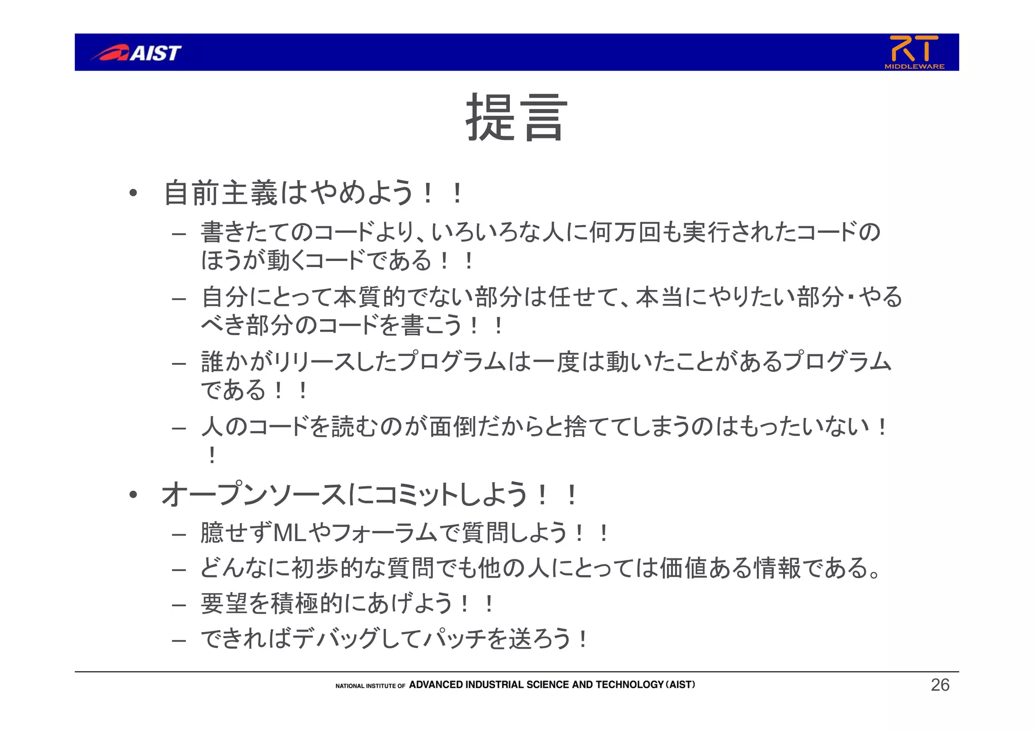 提言
• 自前主義はやめよう！！
– 書きたてのコードより、いろいろな人に何万回も実行されたコードの
ほうが動くコードである！！
– 自分にとって本質的でない部分は任せて、本当にやりたい部分・やる
べき部分のコードを書こう！！
– 誰かがリリースしたプログラムは一度は動いたことがあるプログラム
である！！
– 人のコードを読むのが面倒だからと捨ててしまうのはもったいない！
！
• オープンソースにコミットしよう！！
– 臆せずMLやフォーラムで質問しよう！！
– どんなに初歩的な質問でも他の人にとっては価値ある情報である。
– 要望を積極的にあげよう！！
– できればデバッグしてパッチを送ろう！
26
 